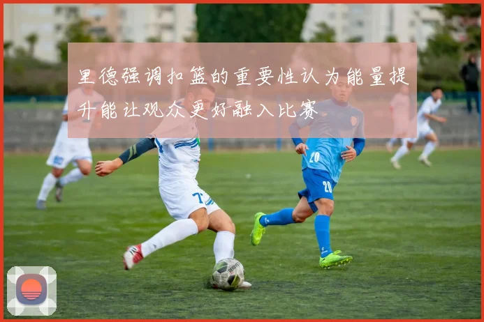 里德强调扣篮的重要性认为能量提升能让观众更好融入比赛