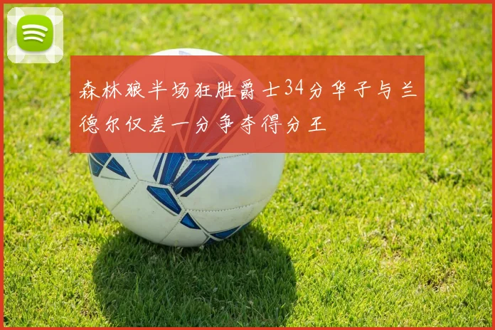 森林狼半场狂胜爵士34分华子与兰德尔仅差一分争夺得分王