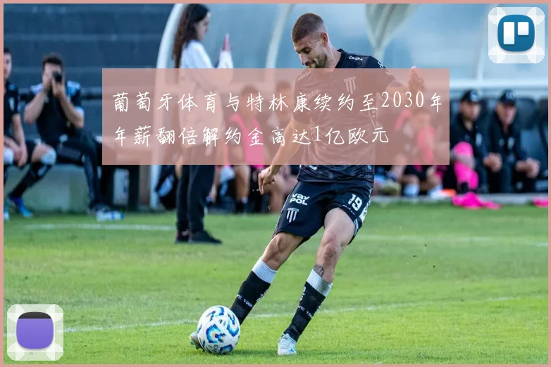 葡萄牙体育与特林康续约至2030年年薪翻倍解约金高达1亿欧元