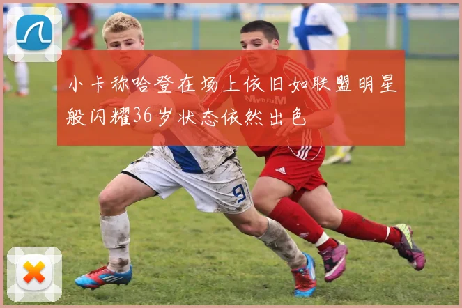 小卡称哈登在场上依旧如联盟明星般闪耀36岁状态依然出色