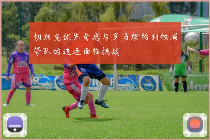 切利克优先考虑与罗马续约利物浦等队的追逐面临挑战