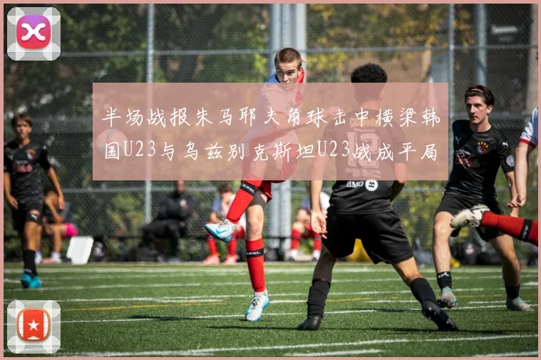 半场战报朱马耶夫角球击中横梁韩国U23与乌兹别克斯坦U23战成平局