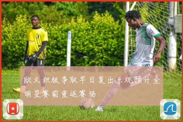 欧文积极争取早日复出乐观预计全明星赛前重返赛场