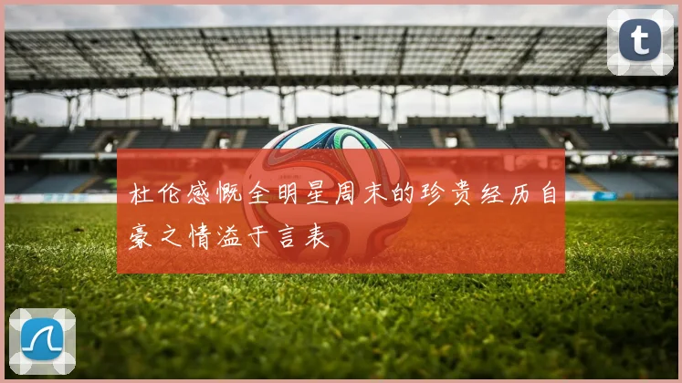 杜伦感慨全明星周末的珍贵经历自豪之情溢于言表