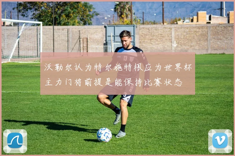 沃勒尔认为特尔施特根应为世界杯主力门将前提是能保持比赛状态