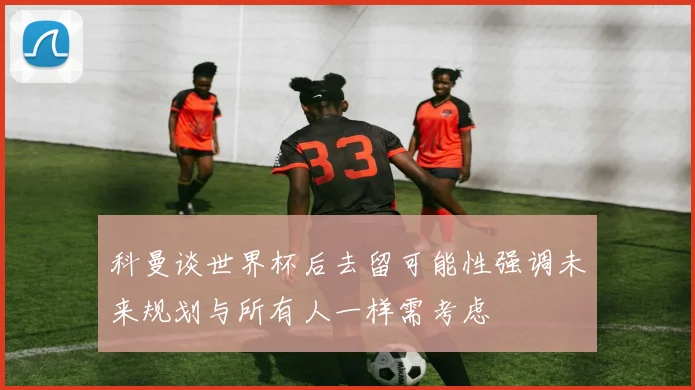 科曼谈世界杯后去留可能性强调未来规划与所有人一样需考虑