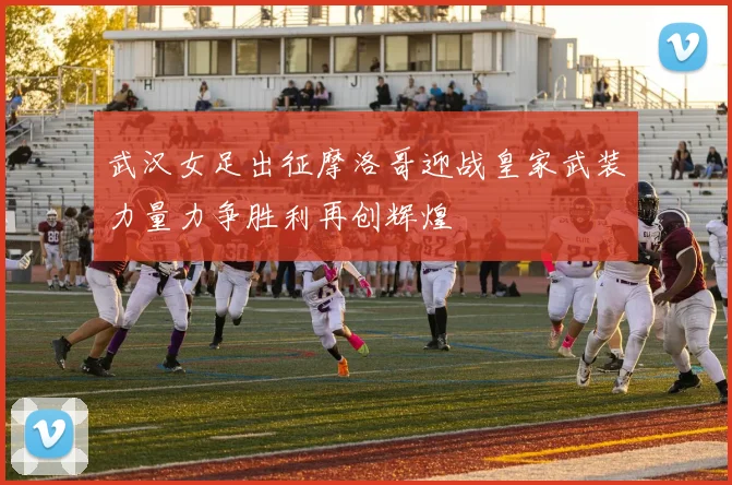 武汉女足出征摩洛哥迎战皇家武装力量力争胜利再创辉煌