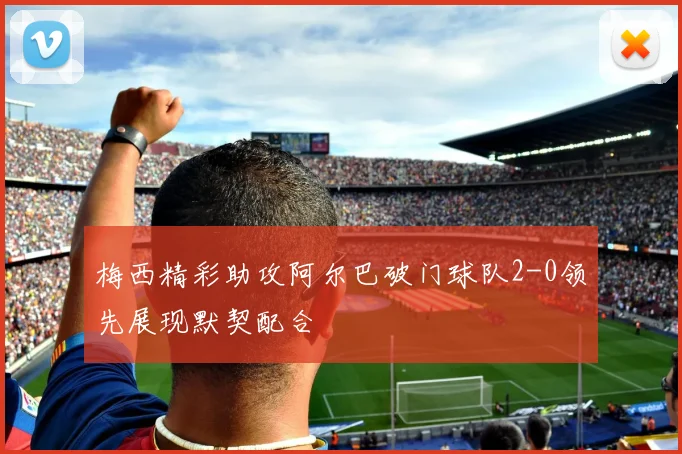 梅西精彩助攻阿尔巴破门球队2-0领先展现默契配合