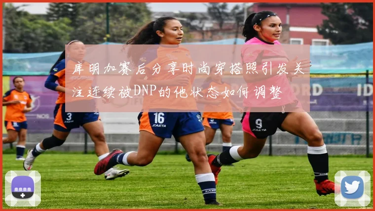 库明加赛后分享时尚穿搭照引发关注连续被DNP的他状态如何调整