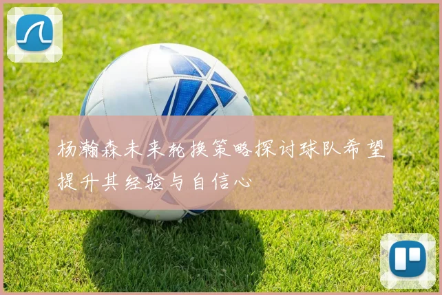 杨瀚森未来轮换策略探讨球队希望提升其经验与自信心