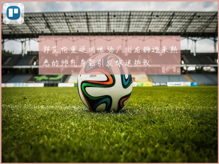 郭艾伦重返训练场广州龙狮迎来熟悉的帅气身影引发球迷热议