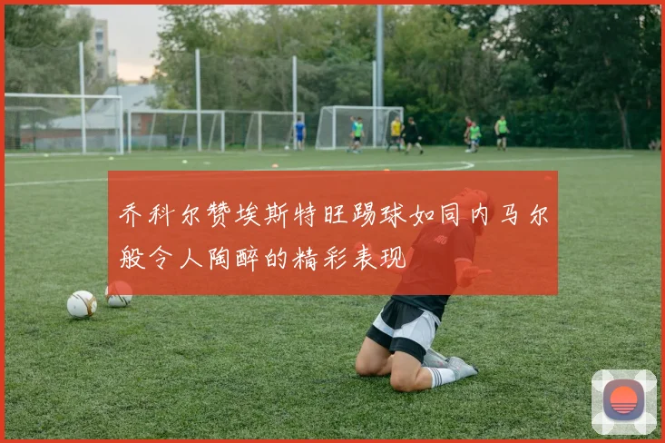 乔科尔赞埃斯特旺踢球如同内马尔般令人陶醉的精彩表现
