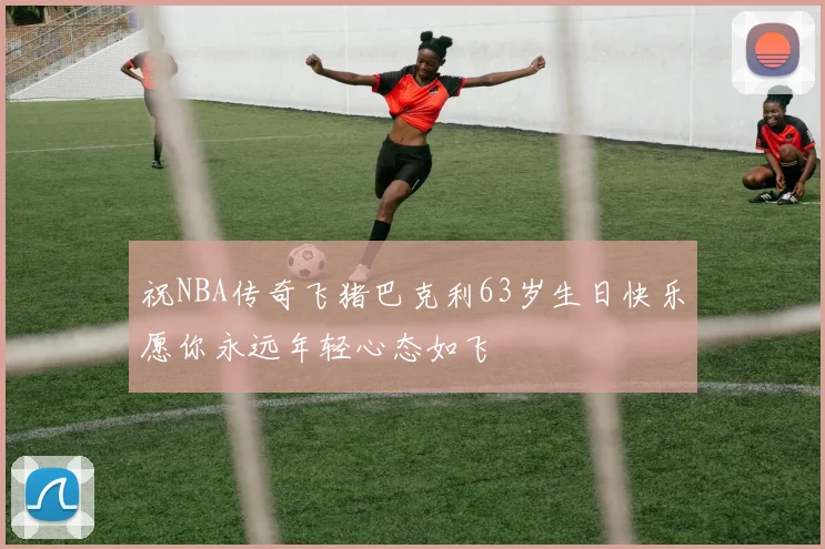 祝NBA传奇飞猪巴克利63岁生日快乐愿你永远年轻心态如飞