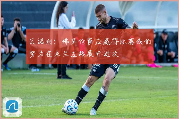 瓦诺利：佛罗伦萨应赢得比赛我们努力在米兰左路展开进攻