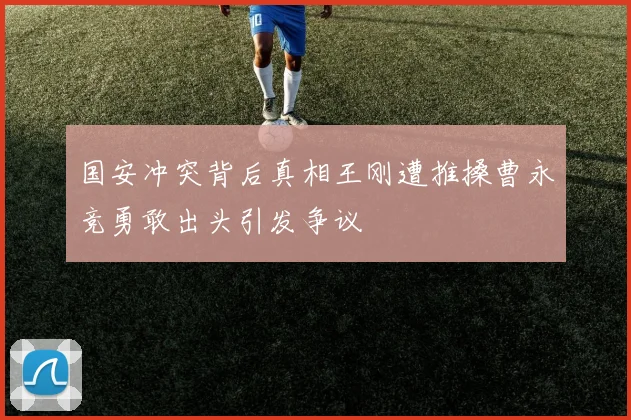 国安冲突背后真相王刚遭推搡曹永竞勇敢出头引发争议