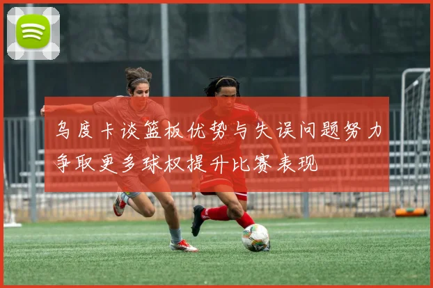 乌度卡谈篮板优势与失误问题努力争取更多球权提升比赛表现