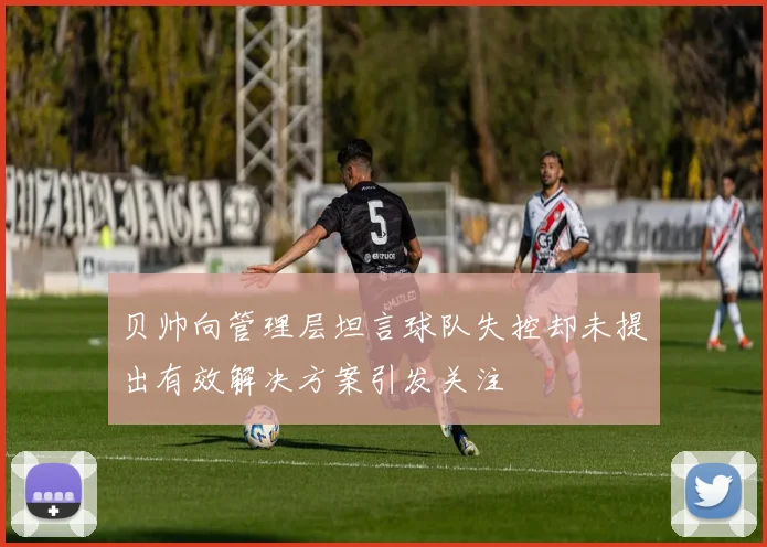 贝帅向管理层坦言球队失控却未提出有效解决方案引发关注