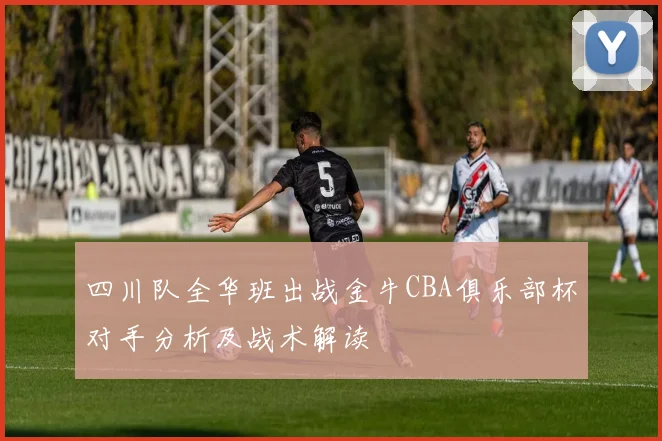 四川队全华班出战金牛CBA俱乐部杯对手分析及战术解读