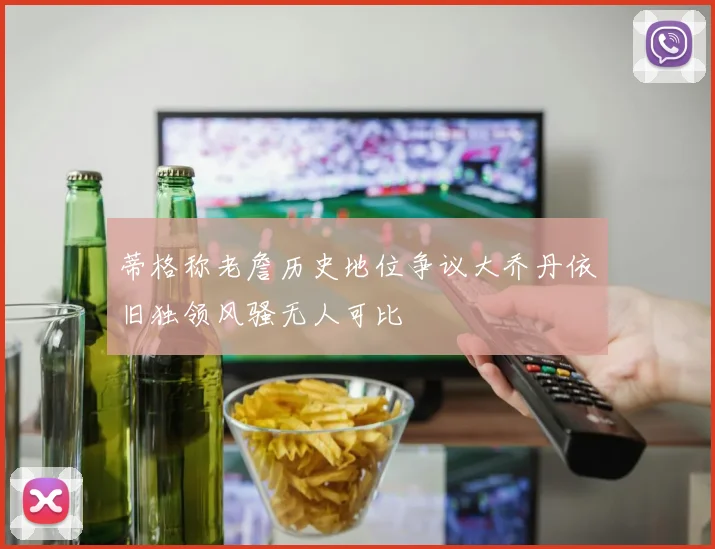蒂格称老詹历史地位争议大乔丹依旧独领风骚无人可比