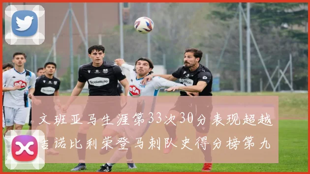 文班亚马生涯第33次30分表现超越吉诺比利荣登马刺队史得分榜第九位