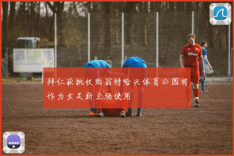拜仁获批收购翁特哈兴体育公园将作为女足新主场使用