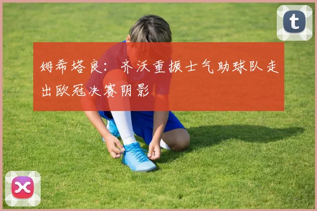 姆希塔良：齐沃重振士气助球队走出欧冠决赛阴影