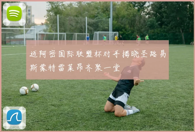 迈阿密国际联盟杯对手揭晓圣路易斯蒙特雷莱昂齐聚一堂