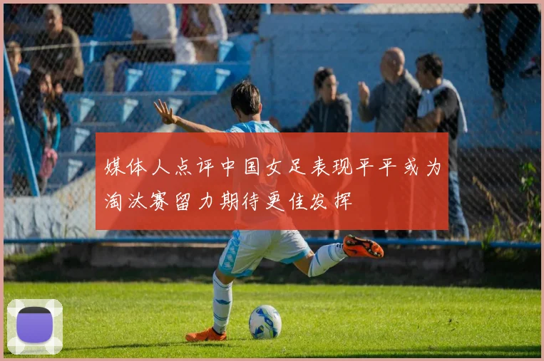 媒体人点评中国女足表现平平或为淘汰赛留力期待更佳发挥