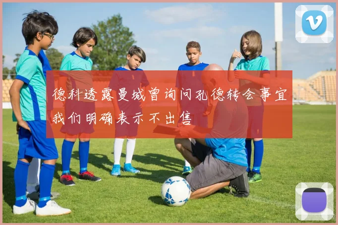 德科透露曼城曾询问孔德转会事宜我们明确表示不出售