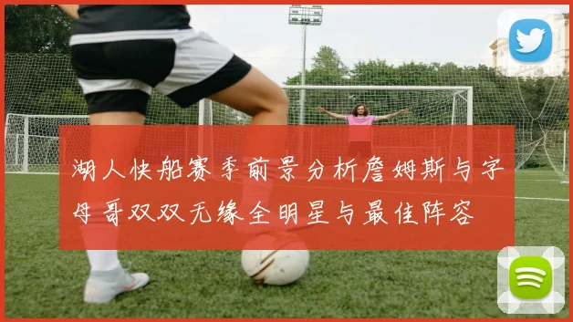 湖人快船赛季前景分析詹姆斯与字母哥双双无缘全明星与最佳阵容