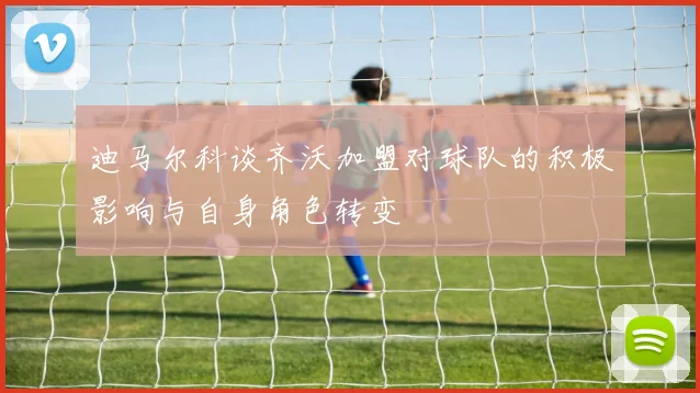 迪马尔科谈齐沃加盟对球队的积极影响与自身角色转变