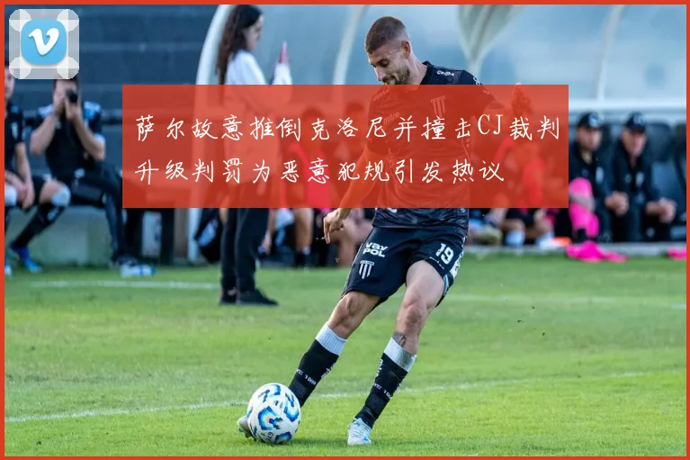 萨尔故意推倒克洛尼并撞击CJ裁判升级判罚为恶意犯规引发热议