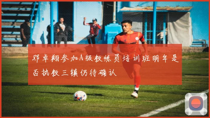 邓卓翔参加A级教练员培训班明年是否执教三镇仍待确认