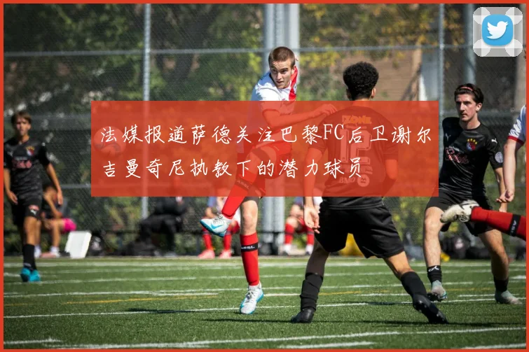 法媒报道萨德关注巴黎FC后卫谢尔吉曼奇尼执教下的潜力球员